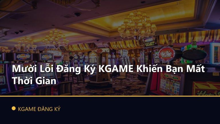 Mười Lỗi Đăng Ký KGAME Khiến Bạn Mất Thời Gian