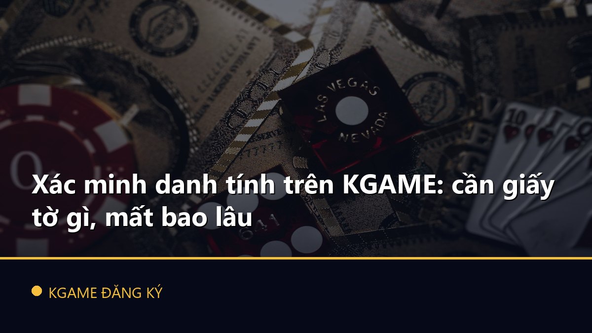 Xác minh danh tính trên KGAME: cần giấy tờ gì, mất bao lâu